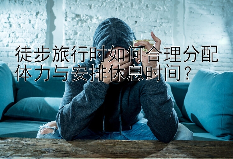 徒步旅行时如何合理分配体力与安排休息时间？