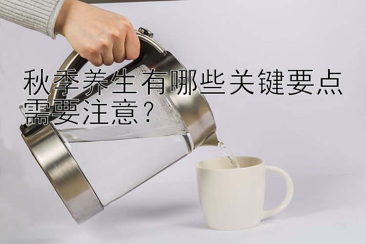 秋季养生有哪些关键要点需要注意？