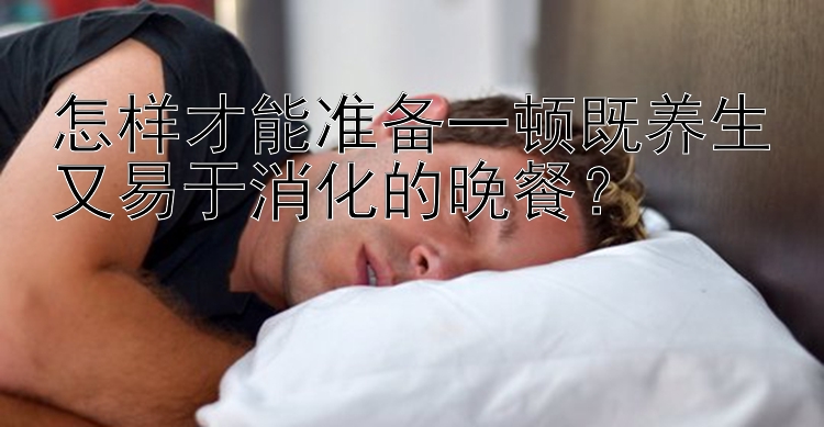 怎样才能准备一顿既养生又易于消化的晚餐？