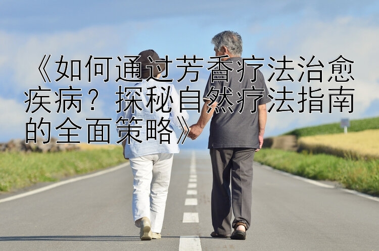 《如何通过芳香疗法治愈疾病？探秘自然疗法指南的全面策略》