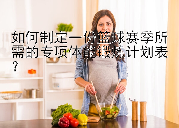 如何制定一份篮球赛季所需的专项体能锻炼计划表？