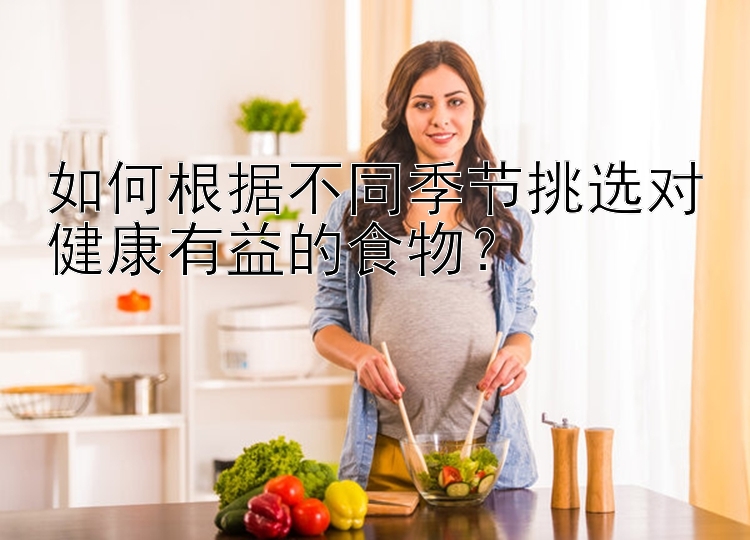 如何根据不同季节挑选对健康有益的食物？