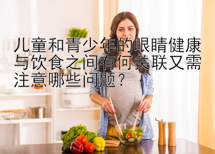 儿童和青少年的眼睛健康与饮食之间有何关联又需注意哪些问题？