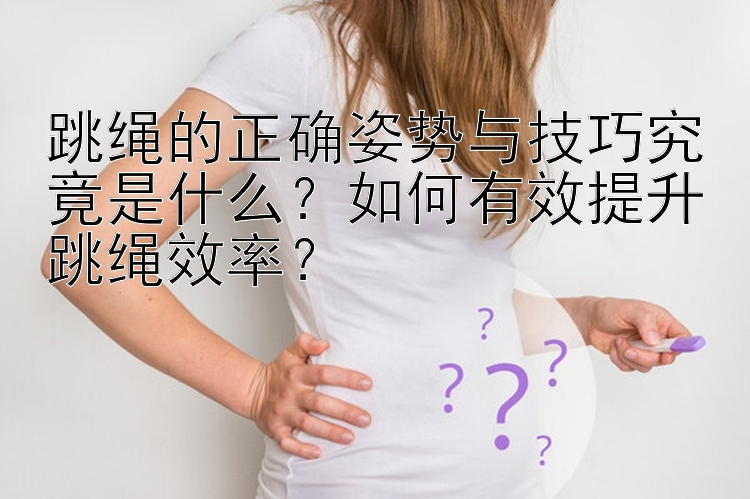 跳绳的正确姿势与技巧究竟是什么？如何有效提升跳绳效率？