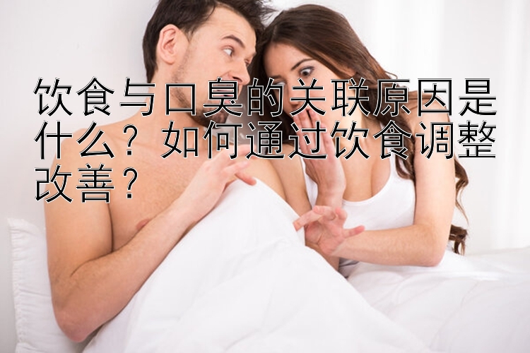 饮食与口臭的关联原因是什么？如何通过饮食调整改善？