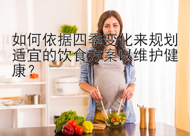 如何依据四季变化来规划适宜的饮食方案以维护健康？