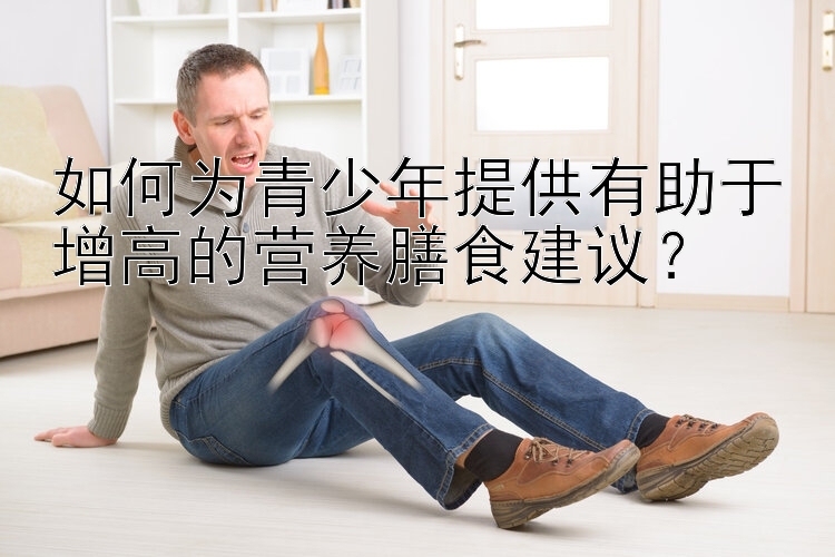 如何为青少年提供有助于增高的营养膳食建议？