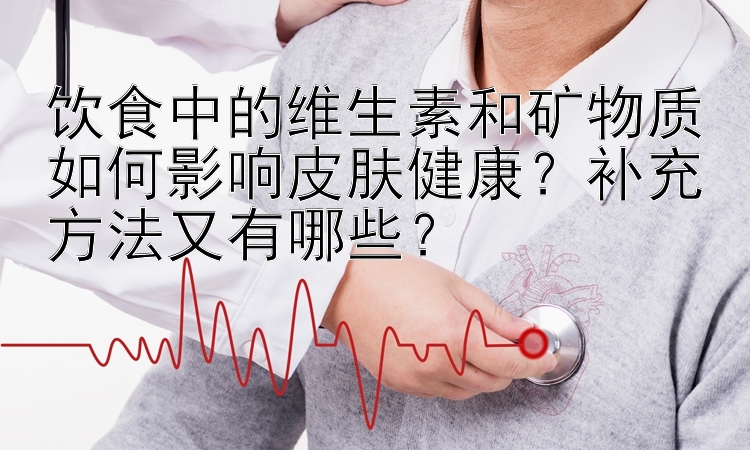 饮食中的维生素和矿物质如何影响皮肤健康？补充方法又有哪些？