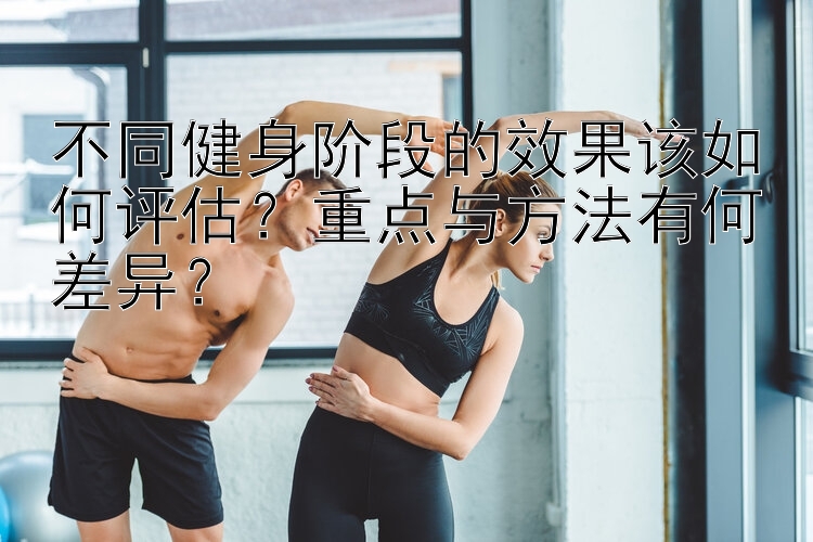 不同健身阶段的效果该如何评估？重点与方法有何差异？