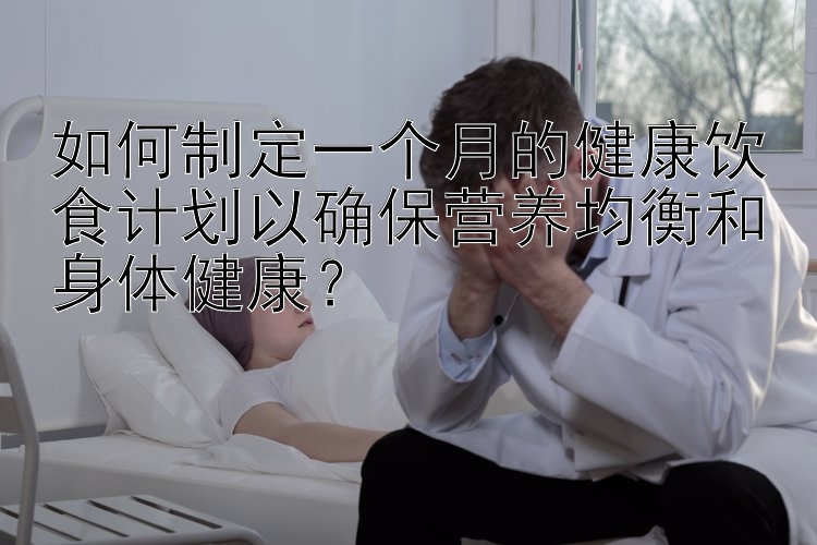 如何制定一个月的健康饮食计划以确保营养均衡和身体健康？