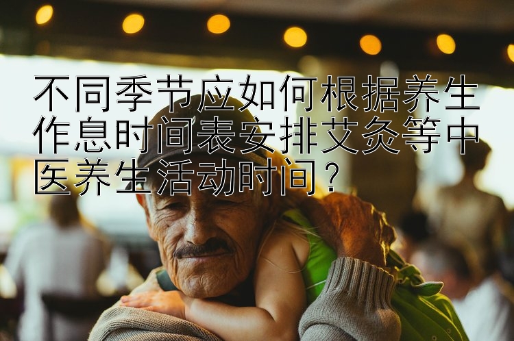 不同季节应如何根据养生作息时间表安排艾灸等中医养生活动时间？