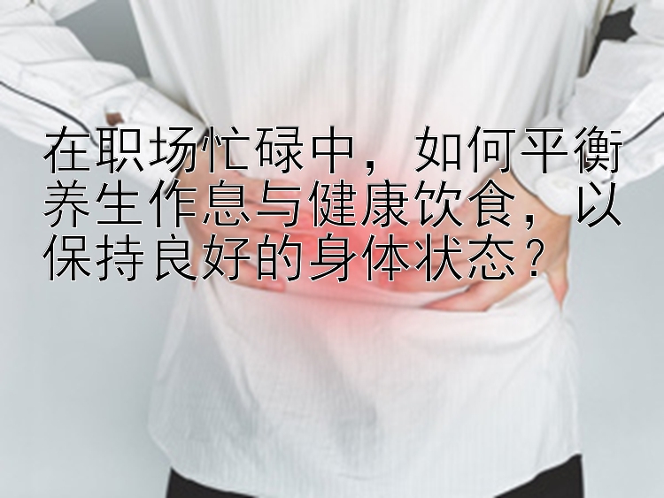 在职场忙碌中，如何平衡养生作息与健康饮食，以保持良好的身体状态？