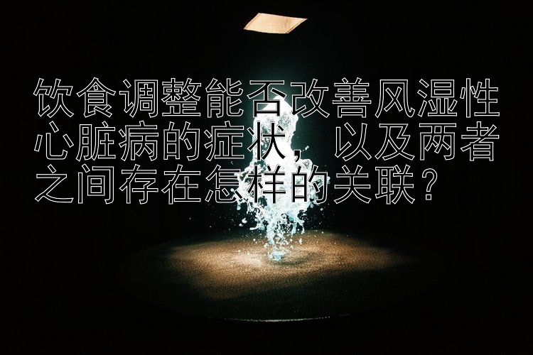 饮食调整能否改善风湿性心脏病的症状，以及两者之间存在怎样的关联？