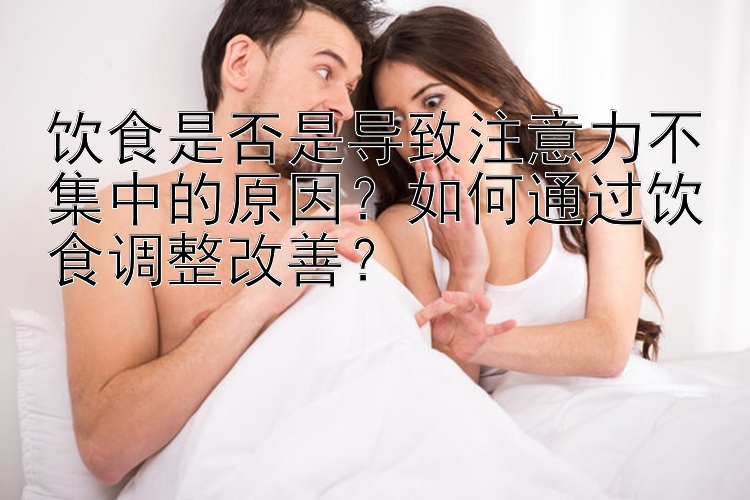 饮食是否是导致注意力不集中的原因？如何通过饮食调整改善？