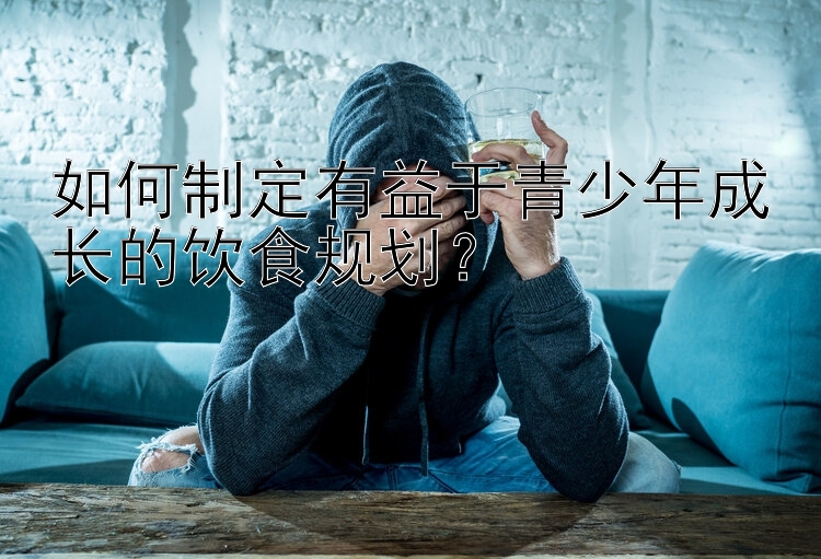 如何制定有益于青少年成长的饮食规划？