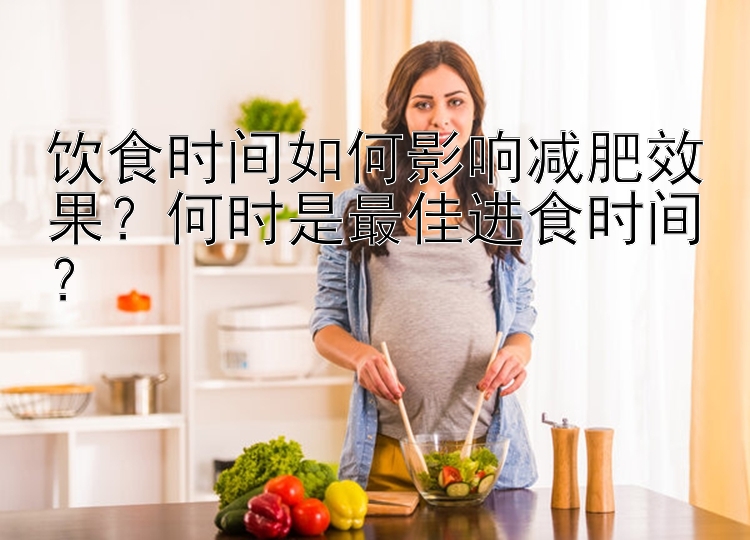 饮食时间如何影响减肥效果？何时是最佳进食时间？