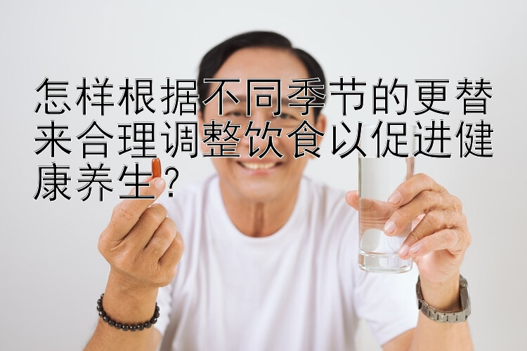 怎样根据不同季节的更替来合理调整饮食以促进健康养生？