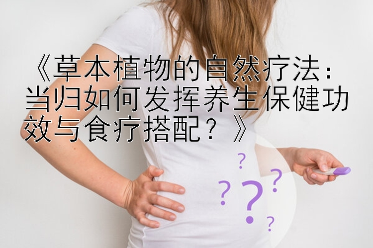 《草本植物的自然疗法：当归如何发挥养生保健功效与食疗搭配？》