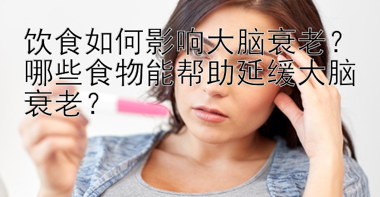 饮食如何影响大脑衰老？哪些食物能帮助延缓大脑衰老？