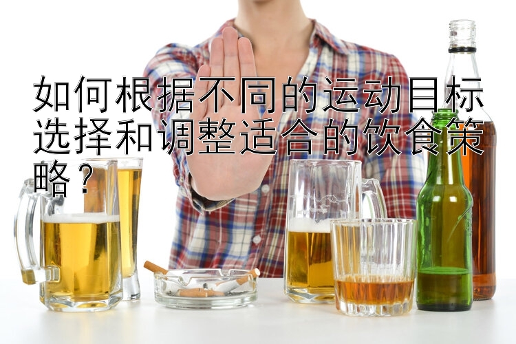 如何根据不同的运动目标选择和调整适合的饮食策略？