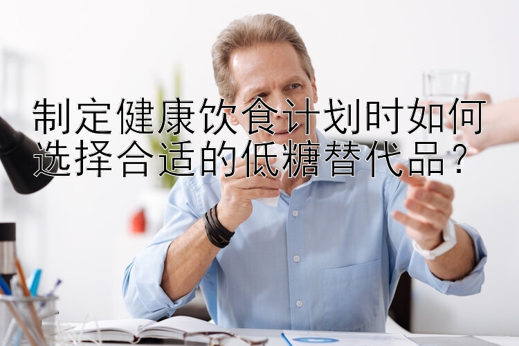 制定健康饮食计划时如何选择合适的低糖替代品？