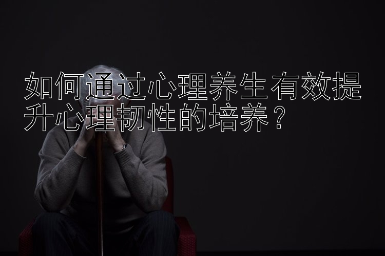 如何通过心理养生有效提升心理韧性的培养？