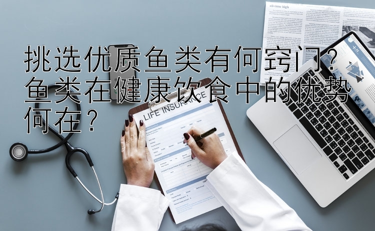 挑选优质鱼类有何窍门？鱼类在健康饮食中的优势何在？