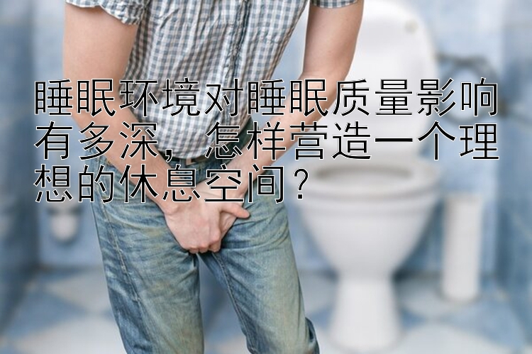 睡眠环境对睡眠质量影响有多深  怎样营造一个理想的休息空间？