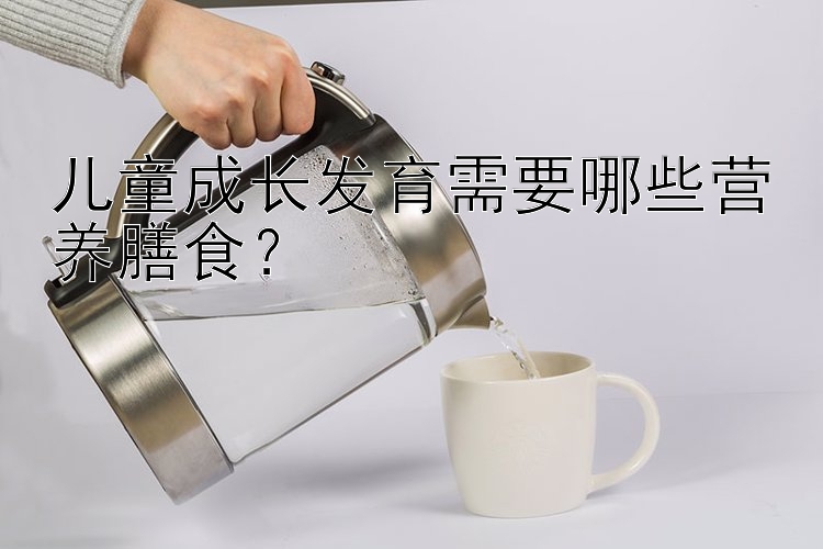 儿童成长发育需要哪些营养膳食？