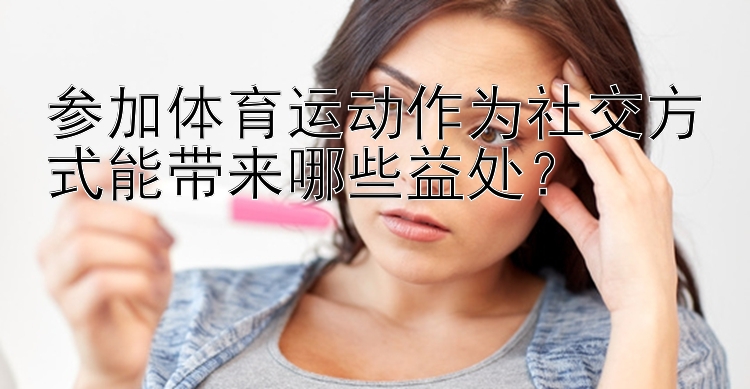 参加体育运动作为社交方式能带来哪些益处？