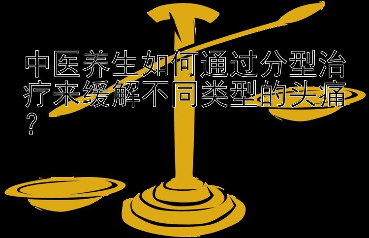 中医养生如何通过分型治疗来缓解不同类型的头痛？