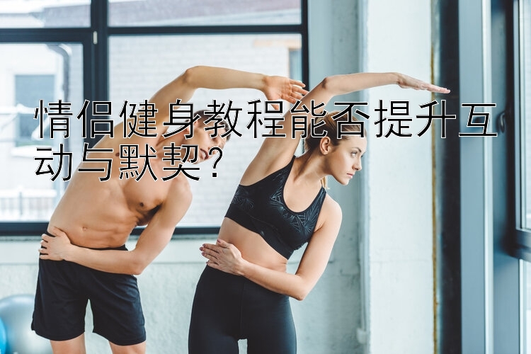 情侣健身教程能否提升互动与默契？