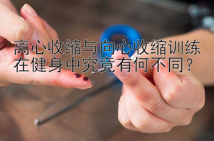 离心收缩与向心收缩训练在健身中究竟有何不同？