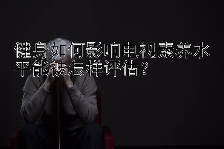 健身如何影响电视素养水平能被怎样评估？