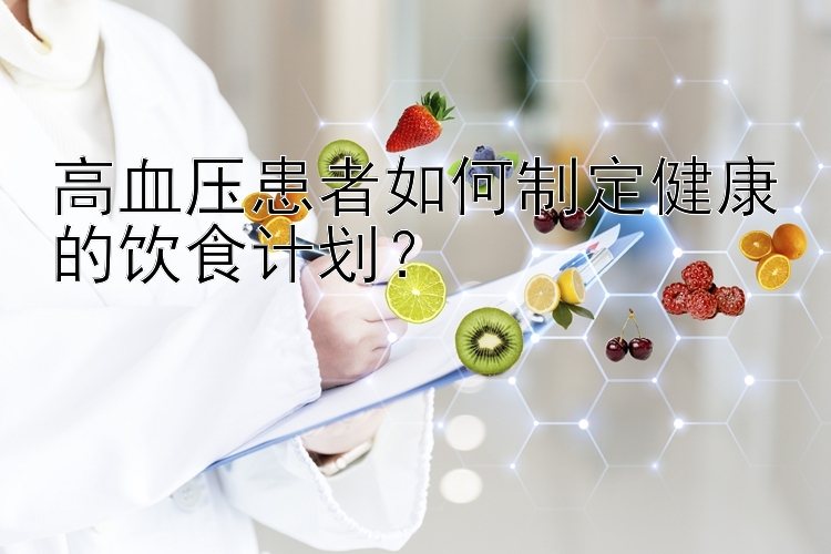 高血压患者如何制定健康的饮食计划？