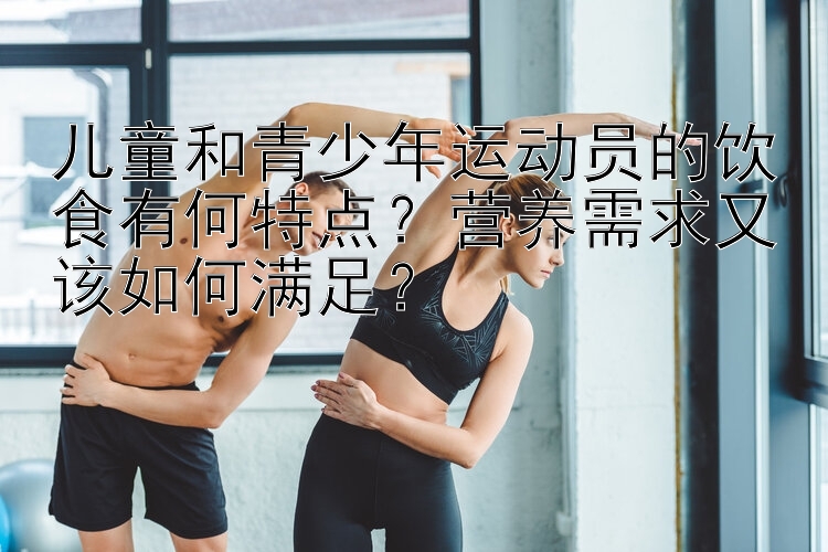 儿童和青少年运动员的饮食有何特点？营养需求又该如何满足？