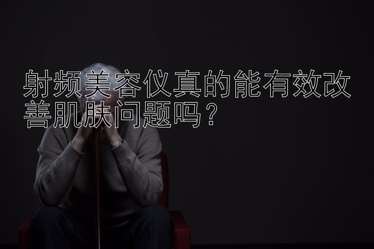 射频美容仪真的能有效改善肌肤问题吗？