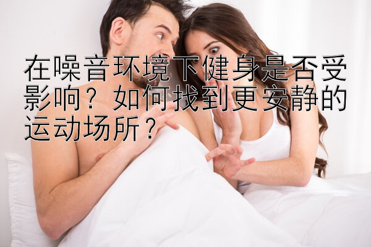 在噪音环境下健身是否受影响？如何找到更安静的运动场所？