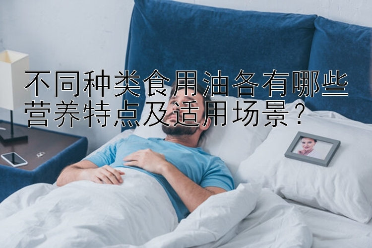 不同种类食用油各有哪些营养特点及适用场景？