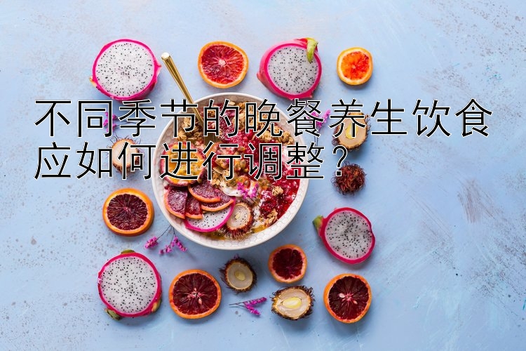 不同季节的晚餐养生饮食应如何进行调整？