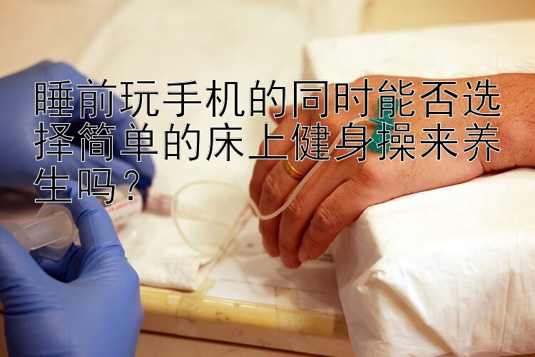 睡前玩手机的同时能否选择简单的床上健身操来养生吗？