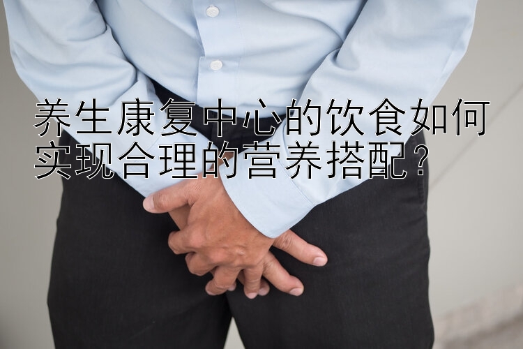 养生康复中心的饮食如何实现合理的营养搭配？