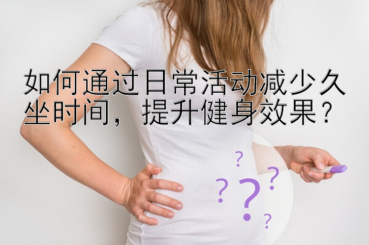 如何通过日常活动减少久坐时间  提升健身效果？