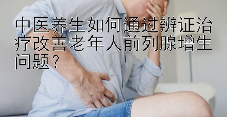 中医养生如何通过辨证治疗改善老年人前列腺增生问题？