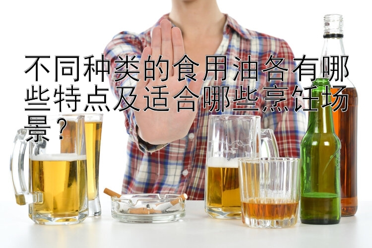 不同种类的食用油各有哪些特点及适合哪些烹饪场景？