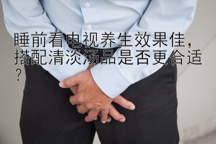 睡前看电视养生效果佳，搭配清淡汤品是否更合适？