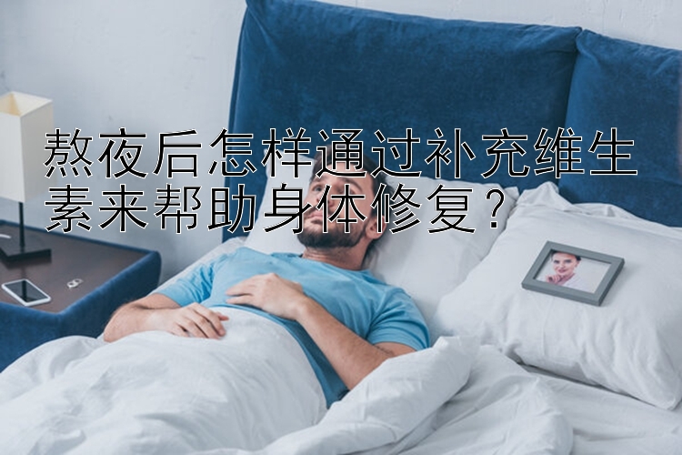 熬夜后怎样通过补充维生素来帮助身体修复？