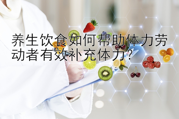 养生饮食如何帮助体力劳动者有效补充体力？