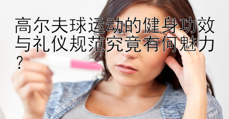 高尔夫球运动的健身功效与礼仪规范究竟有何魅力？