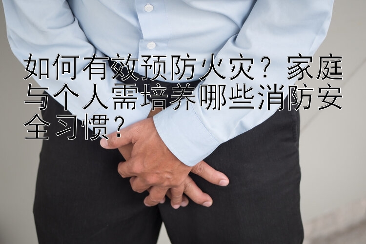 如何有效预防火灾？家庭与个人需培养哪些消防安全习惯？